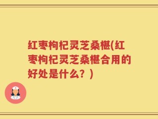 红枣枸杞灵芝桑椹(红枣枸杞灵芝桑椹合用的好处是什么？)