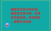 破壁灵芝孢子粉纪满_破壁灵芝孢子粉：纪满养生新选择，高效吸收，健康生活必备