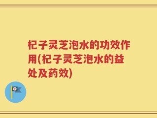 杞子灵芝泡水的功效作用(杞子灵芝泡水的益处及药效)