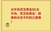 太岁肉灵芝黄金柱(太岁肉、灵芝和黄金：健康和长生不朽的三重奏)
