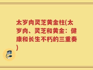 太岁肉灵芝黄金柱(太岁肉、灵芝和黄金：健康和长生不朽的三重奏)