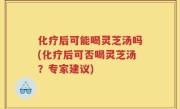 化疗后可能喝灵芝汤吗(化疗后可否喝灵芝汤？专家建议)