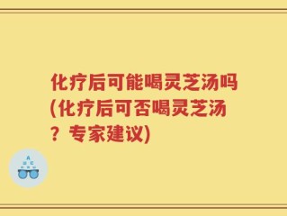 化疗后可能喝灵芝汤吗(化疗后可否喝灵芝汤？专家建议)