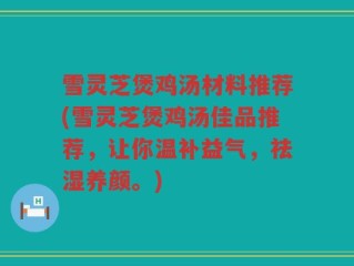 雪灵芝煲鸡汤材料推荐(雪灵芝煲鸡汤佳品推荐，让你温补益气，祛湿养颜。)