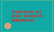 灵芝孢子粉比例_灵芝孢子粉：提升免疫力与健康的黄金比例