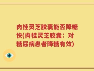 肉桂灵芝胶囊能否降糖快(肉桂灵芝胶囊：对糖尿病患者降糖有效)