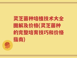 灵芝菌种培植技术大全图解及价格(灵芝菌种的完整培育技巧和价格指南)