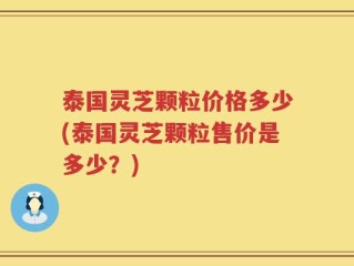 泰国灵芝颗粒价格多少(泰国灵芝颗粒售价是多少？)