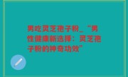 男吃灵芝孢子粉_“男性健康新选择：灵芝孢子粉的神奇功效”