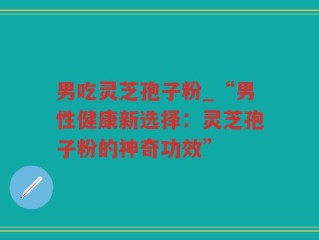 男吃灵芝孢子粉_“男性健康新选择：灵芝孢子粉的神奇功效”