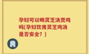 孕妇可以喝灵芝汤煲鸡吗(孕妇饮用灵芝鸡汤是否安全？)