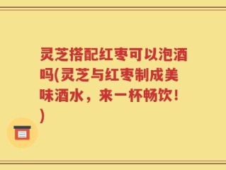 灵芝搭配红枣可以泡酒吗(灵芝与红枣制成美味酒水，来一杯畅饮！)