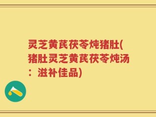 灵芝黄芪茯苓炖猪肚(猪肚灵芝黄芪茯苓炖汤：滋补佳品)