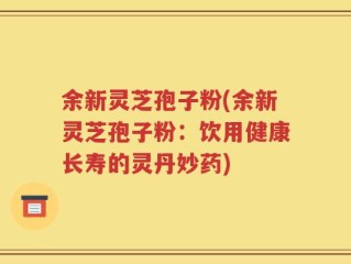余新灵芝孢子粉(余新灵芝孢子粉：饮用健康长寿的灵丹妙药)