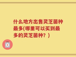 什么地方出售灵芝菌种最多(哪里可以买到最多的灵芝菌种？)