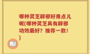 哪种灵芝辟邪好用点儿呢(哪种灵芝具有辟邪功效最好？推荐一款！)