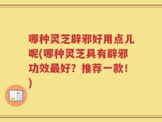 哪种灵芝辟邪好用点儿呢(哪种灵芝具有辟邪功效最好？推荐一款！)