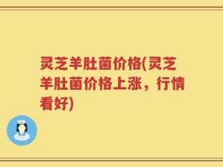 灵芝羊肚菌价格(灵芝羊肚菌价格上涨，行情看好)