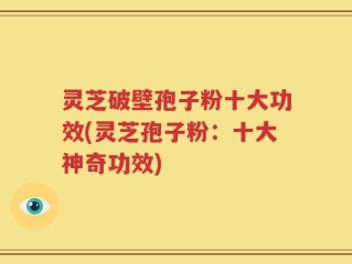 灵芝破壁孢子粉十大功效(灵芝孢子粉：十大神奇功效)
