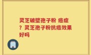 灵芝破壁孢子粉 癌症？灵芝孢子粉抗癌效果好吗