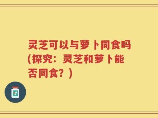 灵芝可以与萝卜同食吗(探究：灵芝和萝卜能否同食？)