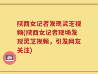 陕西女记者发现灵芝视频(陕西女记者现场发现灵芝视频，引发网友关注)