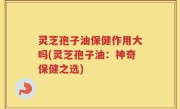 灵芝孢子油保健作用大吗(灵芝孢子油：神奇保健之选)