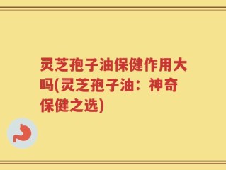 灵芝孢子油保健作用大吗(灵芝孢子油：神奇保健之选)