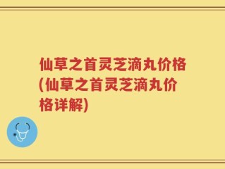仙草之首灵芝滴丸价格(仙草之首灵芝滴丸价格详解)