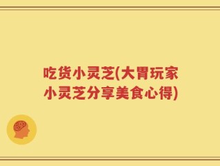 吃货小灵芝(大胃玩家小灵芝分享美食心得)