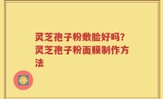 灵芝孢子粉敷脸好吗？灵芝孢子粉面膜制作方法