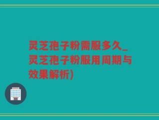灵芝孢子粉需服多久_灵芝孢子粉服用周期与效果解析)