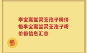 李宝赢堂灵芝孢子粉价格李宝赢堂灵芝孢子粉价格信息汇总