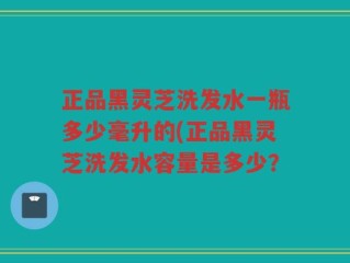 正品黑灵芝洗发水一瓶多少毫升的(正品黑灵芝洗发水容量是多少？