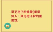 灵芝孢子粉重量(重量惊人！灵芝孢子粉的重要性)