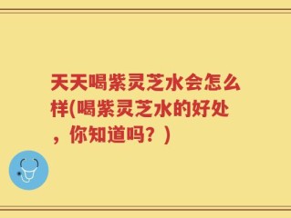 天天喝紫灵芝水会怎么样(喝紫灵芝水的好处，你知道吗？)