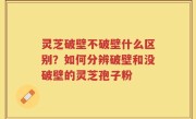 灵芝破壁不破壁什么区别？如何分辨破壁和没破壁的灵芝孢子粉