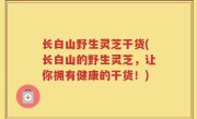 长白山野生灵芝干货(长白山的野生灵芝，让你拥有健康的干货！)