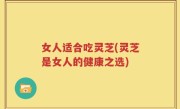 女人适合吃灵芝(灵芝是女人的健康之选)