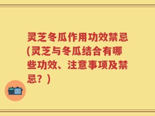 灵芝冬瓜作用功效禁忌(灵芝与冬瓜结合有哪些功效、注意事项及禁忌？)