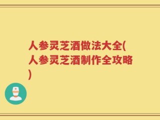 人参灵芝酒做法大全(人参灵芝酒制作全攻略)