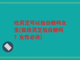 吃灵芝可以加白糖吗女生(能给灵芝加白糖吗？女性必读)