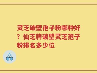 灵芝破壁孢子粉哪种好？仙芝牌破壁灵芝孢子粉排名多少位