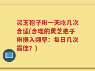灵芝孢子粉一天吃几次合适(合理的灵芝孢子粉摄入频率：每日几次最佳？)
