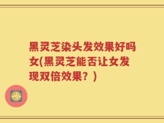 黑灵芝染头发效果好吗女(黑灵芝能否让女发现双倍效果？)