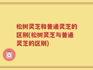 松树灵芝和普通灵芝的区别(松树灵芝与普通灵芝的区别)