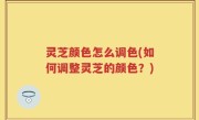灵芝颜色怎么调色(如何调整灵芝的颜色？)