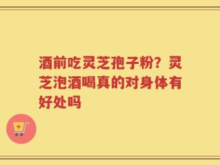 酒前吃灵芝孢子粉？灵芝泡酒喝真的对身体有好处吗