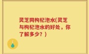 灵芝同枸杞泡水(灵芝与枸杞泡水的好处，你了解多少？)