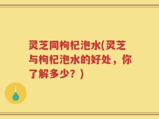 灵芝同枸杞泡水(灵芝与枸杞泡水的好处，你了解多少？)